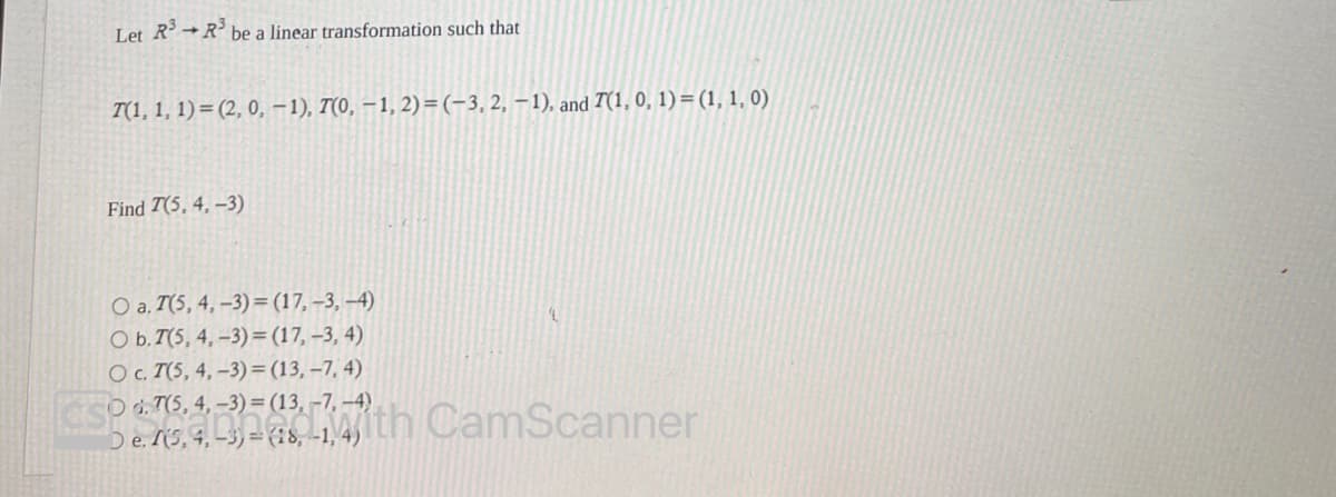 Let R³ R³
be a linear transformation such that
T(1, 1, 1)=(2, 0, -1), 7(0, -1,2)=(-3, 2, -1), and 7(1, 0, 1) = (1, 1, 0)
Find 7(5, 4,-3)
O a. T(5, 4, -3) = (17, -3, -4)
O b. T(5, 4,-3)= (17, -3, 4)
O c. I(5, 4, -3) = (13, -7,4)
d. 7(5, 4,-3)= (13, -7,-4)
De. (5, 4, -3) =(28,-1, 4)
1
CamScanner