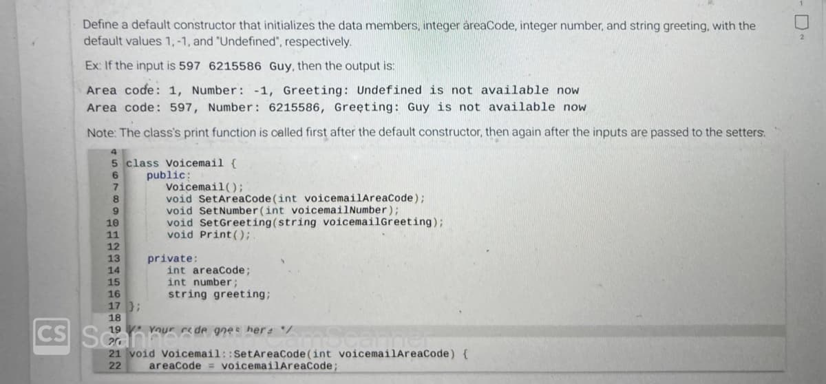 CS
Define a default constructor that initializes the data members, integer areaCode, integer number, and string greeting, with the
default values 1,-1, and "Undefined", respectively.
Ex: If the input is 597 6215586 Guy, then the output is:
Area code: 1, Number: -1, Greeting: Undefined is not available now
Area code: 597, Number: 6215586, Greeting: Guy is not available now
Note: The class's print function is called first after the default constructor, then again after the inputs are passed to the setters.
5 class Voicemail {
6
7
Voicemail();
8
void SetAreaCode (int voicemailAreaCode);
9
void SetNumber(int voicemailNumber);
10
void SetGreeting (string voicemailGreeting);
void Print();.
11
12
13
14
15
16
17);
18
Scan
public:
private:
int areaCode;
int number;
string greeting;
19 Your rede goes her */
21 void Voicemail:: SetAreaCode(int voicemailAreaCode) {
22 areaCode = voicemailAreaCode;