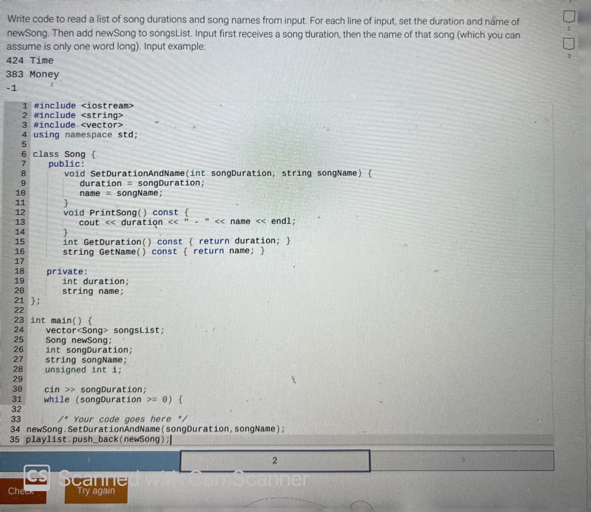 Write code to read a list of song durations and song names from input. For each line of input, set the duration and name of
newSong. Then add newSong to songsList. Input first receives a song duration, then the name of that song (which you can
assume is only one word long). Input example:
424 Time
383 Money
-1
1 #include <iostream>
2 #include <string>
3 #include <vector>
4 using namespace std;
5
6
7
8
9
10
11
12
13
14
15
16
17
18
19
20
class Song {
public:
void Set DurationAndName(int songDuration, string songName) {
duration songDuration;
name songName;
30
31
32
}
void PrintSong() const {
11
cout << duration <<
<<name << endl;
}
int GetDuration () const { return duration; }
string GetName() const { return name; }
private:
int duration;
string name;
21 };
22
23 int main() {
24
25
26
27
28
29
vector<Song> songsList;
Song newSong;
int songDuration;
string songName;
unsigned int i;
cin >>songDuration;
while (songDuration >= 0) {
33
/* Your code goes here */
34 newSong. Set DurationAndName (songDuration, songName);
35 playlist.push_back (newSong) ;|
2
CS Scanned with CamScanner
Check
Try again