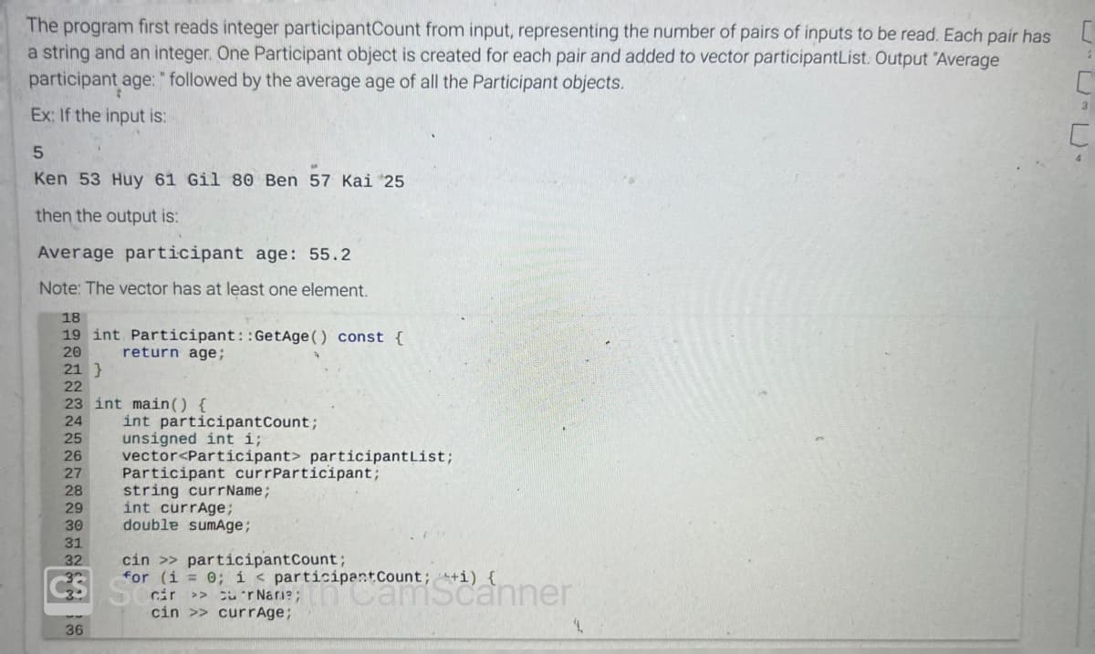 The program first reads integer participantCount from input, representing the number of pairs of inputs to be read. Each pair has
a string and an integer. One Participant object is created for each pair and added to vector participantList. Output "Average
participant age: " followed by the average age of all the Participant objects.
Ex: If the input is:
5
Ken 53 Huy 61 Gil 80 Ben 57 Kai 25
then the output is:
Average participant age: 55.2
Note: The vector has at least one element.
18
19 int Participant::GetAge() const {
20
return age;
21 }
22
23 int main() {
24
int participantCount;
25
unsigned int i;
26 vector<Participant> participantList;
27 Participant currParticipant;
28
29
30
31
32
string currName;
int currAge;
double sumAge;
cin >> participantCount;
for (i = 0; i < participant Count; ++i) {
ár >>
cin >> currAge;
CS S
36
4.
3