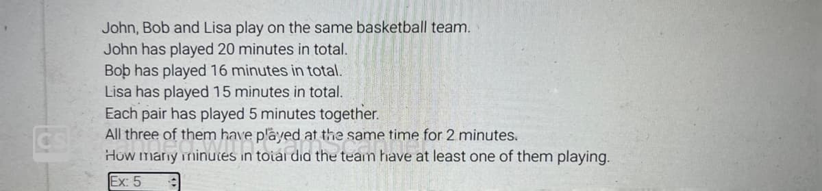 John, Bob and Lisa play on the same basketball team.
John has played 20 minutes in total.
Bob has played 16 minutes in total.
Lisa has played 15 minutes in total.
Each pair has played 5 minutes together.
All three of them have played at the same time for 2 minutes.
How many minutes in total did the team have at least one of them playing.
w many minutes in te
Ex: 5
=