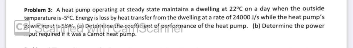 Problem 3: A heat pump operating at steady state maintains a dwelling at 22°C on a day when the outside
temperature is -5°C. Energy is loss by heat transfer from the dwelling at a rate of 24000 J/s while the heat pump's
Cower
put required if it was a Carnot heat pump.
input jis SkW. (9) Determine the coefficient of performance of the heat pump. (b) Determine the power