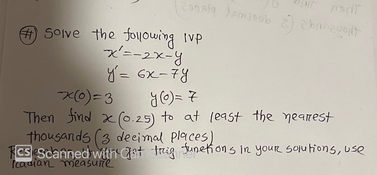 ### Problem Statement

1. **Solve the following Initial Value Problem (IVP):**

   \[
   x' = -2x - y
   \]

   \[
   y' = 6x - 7y
   \]

   **Initial Conditions:**

   \[
   x(0) = 3
   \]

   \[
   y(0) = 7
   \]

2. **Find \( x(0.25) \) to at least the nearest thousandths (3 decimal places). For calculating trigonometric functions in your solutions, use radian measure.**