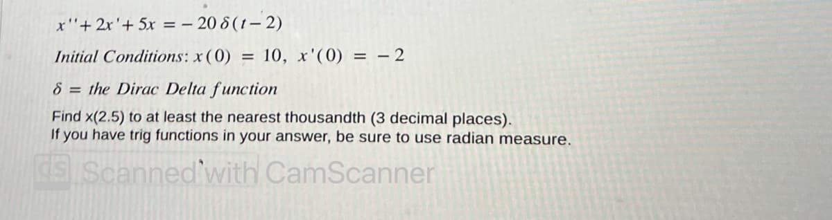 x"+ 2x'+ 5x = - - 20 8(1-2)
Initial Conditions: x (0) = 10, x'(0) = -2
8 = the Dirac Delta function
Find x(2.5) to at least the nearest thousandth (3 decimal places).
If you have trig functions in your answer, be sure to use radian measure.
ds Scanned with CamScanner