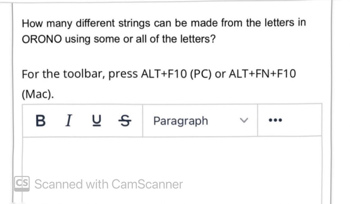 How many different strings can be made from the letters in
ORONO using some or all of the letters?
For the toolbar, press ALT+F10 (PC) or ALT+FN+F10
(Mac).
BIUS
Paragraph
CS Scanned with CamScanner
