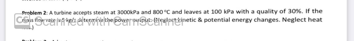 Problem 2: A turbine accepts steam at 3000kPa and 800 °C and leaves at 100 kPa with a quality of 30%. If the
Criss flow rate is 5 he's determine the power puput. (Neelect kinetic & potential energy changes. Neglect heat
kg/s