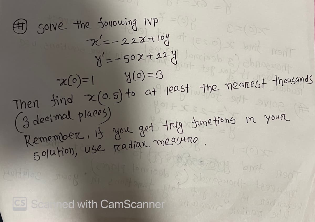 Solve the following Ivp =
x² = -22x+10y
of
920 anoitupe
= 8
(es.o) s bivit MONT
y'= -50x+22yomjob &) abrioevont
de
top you to
x(0)=1
y (o)=3
projboj
INF
Then find x(0.5) to at least the nearest thousands
(3 decimal places)
por Blog
102
Remember, if you get trig functions in your
solution, use radian measure.
Sino
1=0x
Phoes.us brit FONT
200 p19 leisob) abroavont tend
manottopat
CS Scaned with CamScanner
2012200 Jenthos