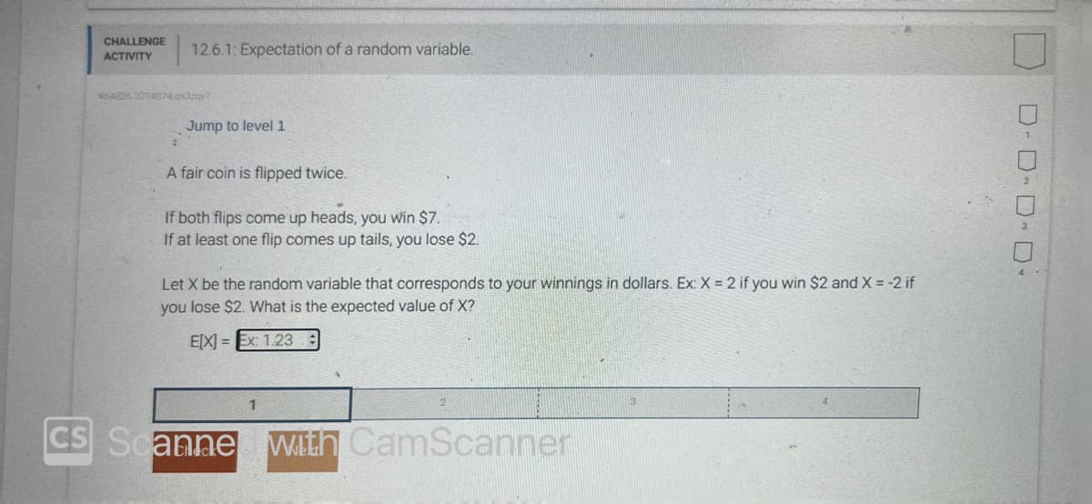 CHALLENGE
ACTIVITY
12.6.1: Expectation of a random variable.
464826.3214874.qx3zqy?
Jump to level 1
A fair coin is flipped twice.
If both flips come up heads, you win $7.
If at least one flip comes up tails, you lose $2.
Let X be the random variable that corresponds to your winnings in dollars. Ex: X = 2 if you win $2 and X = -2 if
you lose $2. What is the expected value of X?
E[X]=Ex: 1.23
1
CS Scanne with CamScanner
3
D-D-D-D-