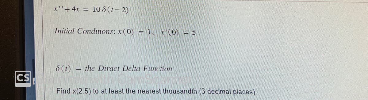 CS
x' + 4x = 108 (1-2)
Initial Conditions: x (0) = 1, x'(0) = 5
8 (t) = the Diract Delta Function
Find x(2.5) to at least the nearest thousandth (3 decimal places).