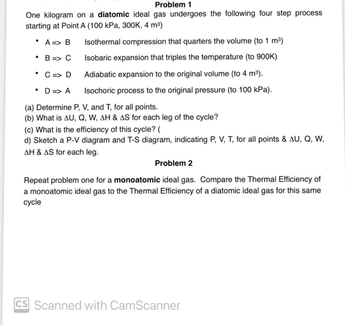 Problem 1
One kilogram on a diatomic ideal gas undergoes the following four step process
starting at Point A (100 kPa, 300K, 4 m³)
• A => B
•
B => C
Isothermal compression that quarters the volume (to 1 m³)
Isobaric expansion that triples the temperature (to 900K)
Adiabatic expansion to the original volume (to 4 m³).
Isochoric process to the original pressure (to 100 kPa).
•
C => D
• D=> A
(a) Determine P, V, and T, for all points.
(b) What is AU, Q, W, AH & AS for each leg of the cycle?
(c) What is the efficiency of this cycle? (
d) Sketch a P-V diagram and T-S diagram, indicating P, V, T, for all points & AU, Q, W,
AH & AS for each leg.
Problem 2
Repeat problem one for a monoatomic ideal gas. Compare the Thermal Efficiency of
a monoatomic ideal gas to the Thermal Efficiency of a diatomic ideal gas for this same
cycle
cs Scanned with CamScanner