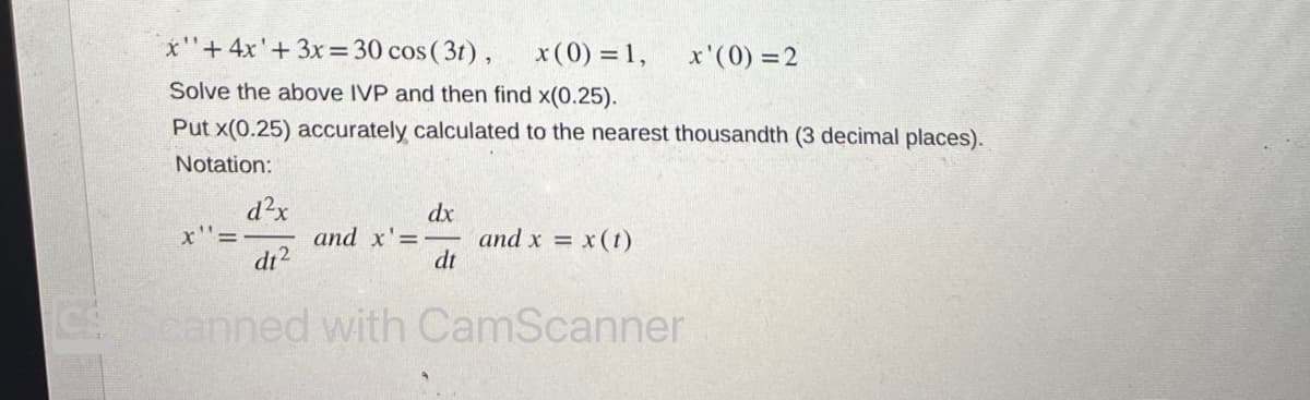 x"+ 4x' + 3x = 30 cos (3t), x (0) = 1,
Solve the above IVP and then find x(0.25).
Put x(0.25) accurately calculated to the nearest thousandth (3 decimal places).
Notation:
x"=
d²x
dt²
dx
and x'=- and x = x (t)
dt
canned with CamScanner
x'(0) = 2