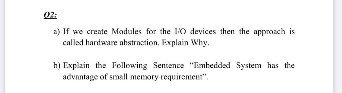 02:
a) If we create Modules for the I/O devices then the approach is
called hardware abstraction. Explain Why.
b) Explain the Following Sentence "Embedded System has the
advantage of small memory requirement".
