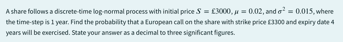 = : £3000, μ
A share follows a discrete-time log-normal process with initial price S
the time-step is 1 year. Find the probability that a European call on the share with strike price £3300 and expiry date 4
years will be exercised. State your answer as a decimal to three significant figures.
: 0.02, and ²
=
= 0.015, where