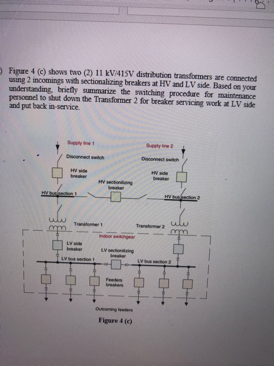 ) Figure 4 (c) shows two (2) 11 kV/415V distribution transformers are connected
using 2 incomings with sectionalizing breakers at HV and LV side. Based on your
understanding, briefly summarize the switching procedure for maintenance
personnel to shut down the Transformer 2 for breaker servicing work at LV side
and put back in-service.
Supply line 1
Supply line 2
Disconnect switch
Disconnect switch
HV side
breaker
HV side
breaker
HV sectionilizing
breaker
HV bus section 1
HV bus section 2
Transformer 1
Transformer 2
m
m
Indoor switchgear
LV side
breaker
LV sectionilizing
breaker
LV bus section 1
LV bus section 2
Feeders
breakers
Outcoming feeders
Figure 4 (c)
