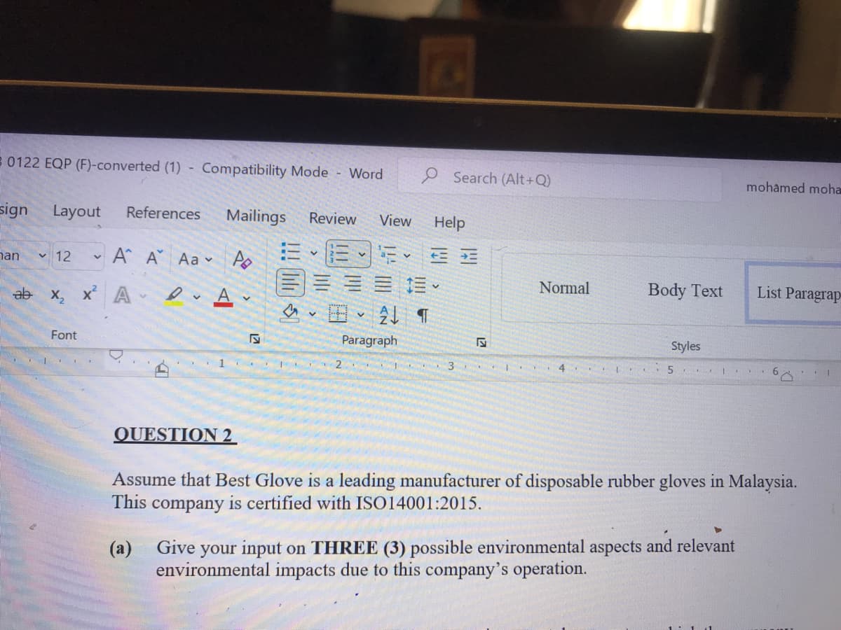 8 0122 EQP (F)-converted (1) -
Compatibility Mode Word
e Search (Alt+Q)
mohamed moha
sign
Layout
References
Mailings
Review
View
Help
nan
v 12
A A
Aa A
三
ab
X, x A
Normal
Body Text
List Paragrap
田、4 T
Font
Paragraph
Styles
2
4
QUESTION 2
Assume that Best Glove is a leading manufacturer of disposable rubber gloves in Malaysia.
This
company
is certified with ISO14001:2015.
(a) Give your input on THREE (3) possible environmental aspects and relevant
environmental impacts due to this company's operation.
