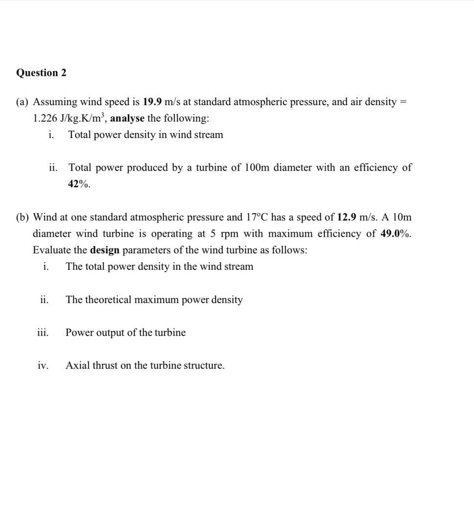 Question 2
(a) Assuming wind speed is 19.9 m/s at standard atmospheric pressure, and air density =
1.226 J/kg.K/m³, analyse the following:
i.
Total power density in wind stream
ii. Total power produced by a turbine of 100m diameter with an efficiency of
42%.
(b) Wind at one standard atmospheric pressure and 17°C has a speed of 12.9 m/s. A 10m
diameter wind turbine is operating at 5 rpm with maximum efficiency of 49.0%.
Evaluate the design parameters of the wind turbine as follows:
i.
The total power density in the wind stream
ii.
The theoretical maximum power density
iii.
Power output of the turbine
iv.
Axial thrust on the turbine structure.
