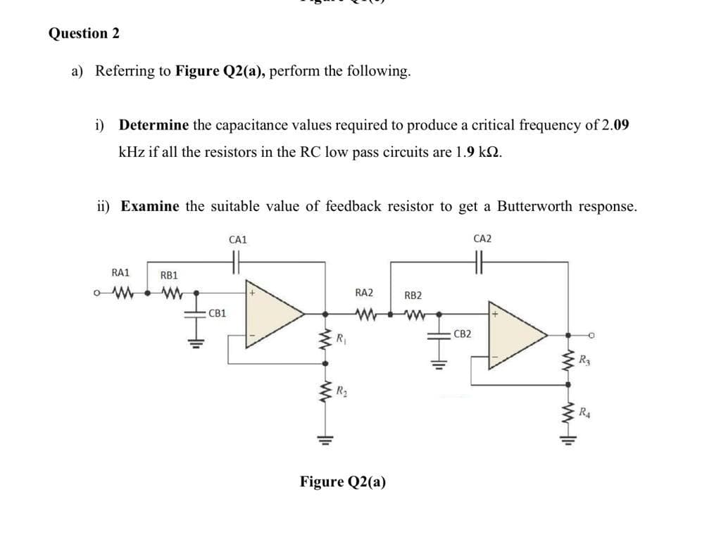 Question 2
a) Referring to Figure Q2(a), perform the following.
i) Determine the capacitance values required to produce a critical frequency of 2.09
kHz if all the resistors in the RC low pass circuits are 1.9 k.
ii) Examine the suitable value of feedback resistor to get a Butterworth response.
CA1
CA2
H
RA1
RB1
RA2
RB2
CB1
CB2
R
R2
R4
Figure Q2(a)
