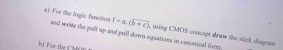 a) For the logic function f= a. (b + c), using CMOS concept draw the stick diagram
and write the pull up and pull down equations in canonical form.
b) For the CMOS D
