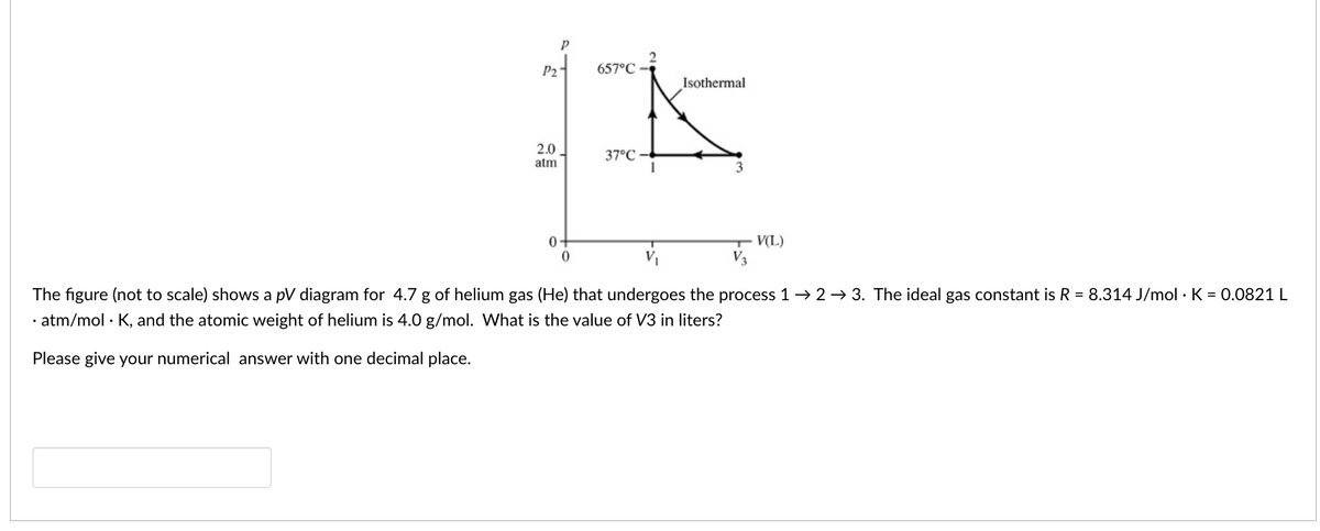 P2
657°C -
Isothermal
2.0
37°C
1
atm
3
0-
V(L)
The figure (not to scale) shows a pV diagram for 4.7 g of helium gas (He) that undergoes the process 1→ 2 → 3. The ideal gas constant is R = 8.314 J/mol · K = 0.0821 L
· atm/mol · K, and the atomic weight of helium is 4.0 g/mol. What is the value of V3 in liters?
Please give your numerical answer with one decimal place.
