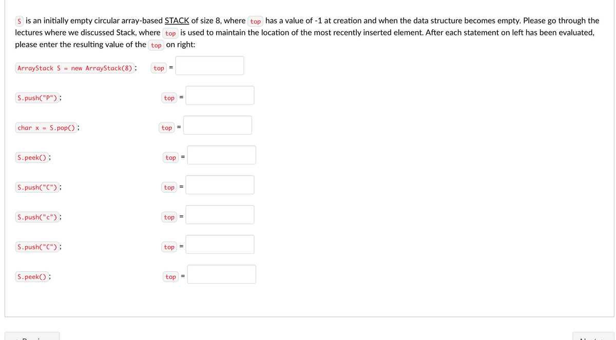 s is an initially empty circular array-based STACK of size 8, where top has a value of -1 at creation and when the data structure becomes empty. Please go through the
lectures where we discussed Stack, where top is used to maintain the location of the most recently inserted element. After each statement on left has been evaluated,
please enter the resulting value of the top on right:
ArrayStack S = new ArrayStack(8) ;
top
S.push("P");
top
char x =
S.pop();
top
=
S.peek() ;
top
S. push("C");
top
S.push("c");
top
S.push("C");
top
S.peek() ;
top
II
