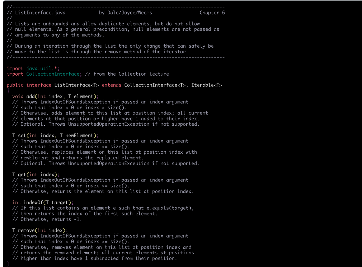 //-
/ ListInterface.java
//
by Dale/Joyce/Weems
Chapter 6
// Lists are unbounded and allow duplicate elements, but do not allow
/ null elements. As a general precondition, null elements are not passed as
/ arguments to any of the methods.
//
// During an iteration through the list the only change that can safely be
// made to the list is through the remove method of the iterator.
//-
import java.util.*
import CollectionInterface; // from the Collection lecture
public interface ListInterface<T> extends CollectionInterface<T>, Iterable<T>
void add(int index, T element);
/ Throws IndexOut0fBoundsException if passed an index argument
// such that index < 0 or index > size().
// Otherwise, adds element to this list at position index; all current
// elements at that position or higher have 1 added to their index.
// Optional. Throws UnsupportedOperationException if not supported.
T set(int index, T newElement);
// Throws IndexOut0fBoundsException if passed an index argument
// such that index < 0 or index >= size().
// Otherwise, replaces element on this list at position index with
// newElement and returns the replaced element.
/ Optional. Throws UnsupportedOperationException if not supported.
I get(int index);
// Throws IndexOut0fBoundsException if passed an index argument
// such that index < 0 or index >= size().
// Otherwise, returns the element on this list at position index.
int index0f(T target);
// If this list contains an element e such that e.equals(target),
// then returns the index of the first such element.
// Otherwise, returns -1.
T remove(int index);
// Throws IndexOut0fBoundsException if passed an index argument
// such that index < Ø or index >= size().
/ Otherwise, removes element on this list at position index and
// returns the removed element; all current elements at positions
// higher than index have 1 subtracted from their position.
