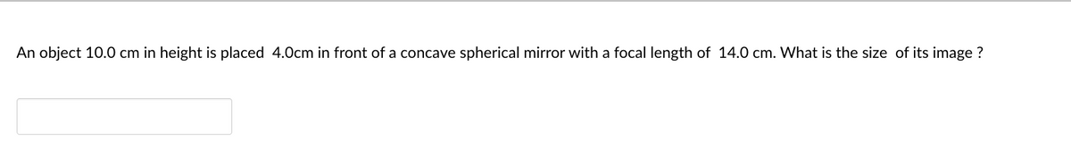 An object 10.0 cm in height is placed 4.0cm in front of a concave spherical mirror with a focal length of 14.0 cm. What is the size of its image ?
