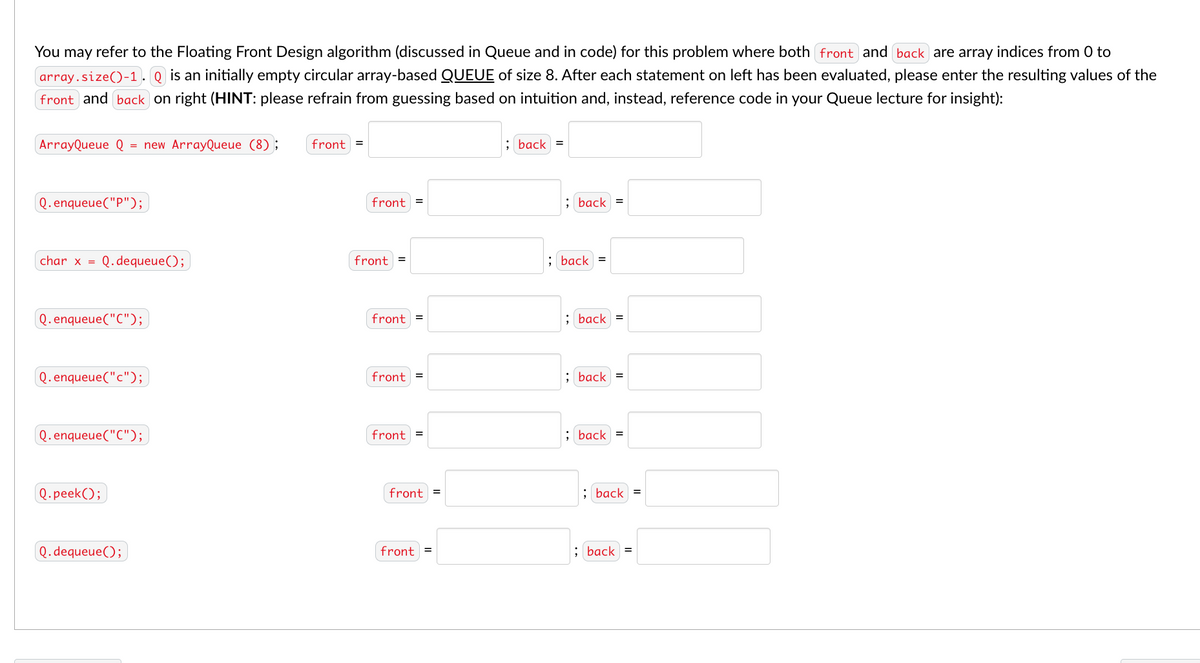 You may refer to the Floating Front Design algorithm (discussed in Queue and in code) for this problem where both front and back are array indices from 0 to
array.size()-1. Q is an initially empty circular array-based QUEUE of size 8. After each statement on left has been evaluated, please enter the resulting values of the
front and back on right (HINT: please refrain from guessing based on intuition and, instead, reference code in your Queue lecture for insight):
ArrayQueue Q = new ArrayQueue (8);
front =
; back =
Q.enqueue("P");
front =
; back =
char x =
Q.dequeue();
front =
; back =
Q.enqueue("C");
front =
; back
Q.enqueue("c");
front =
; back =
Q.enqueue("C");
front =
; back =
Q.peek();
front =
; back =
Q.dequeue();
front =
; back =
