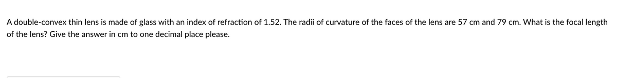 A double-convex thin lens is made of glass with an index of refraction of 1.52. The radii of curvature of the faces of the lens are 57 cm and 79 cm. What is the focal length
of the lens? Give the answer in cm to one decimal place please.
