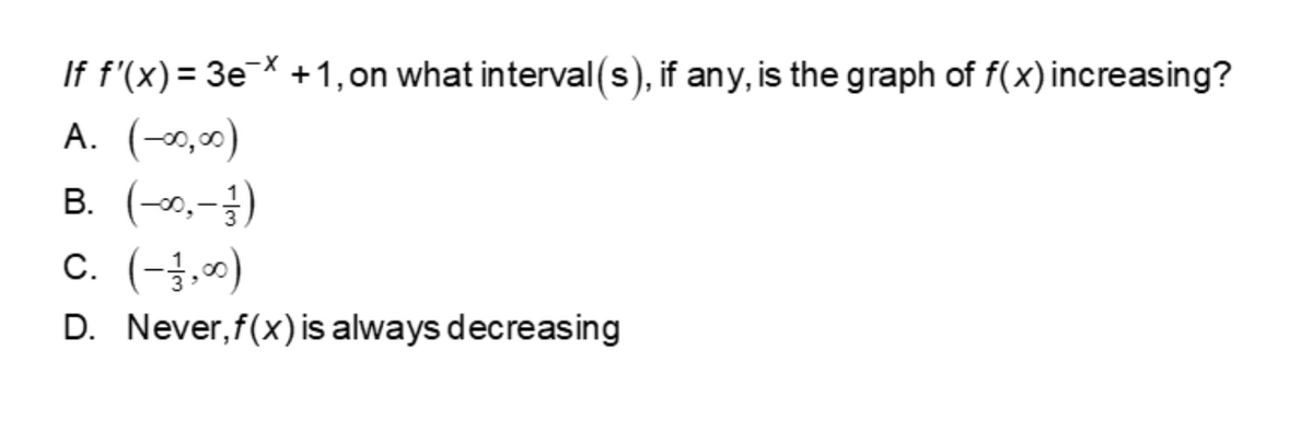 If f'(x) = 3€¯X +1,on what interval(s), if any, is the graph of f(x) increasing?
A. (-x,0)
B. (-0,-3)
c. (-3,0)
D. Never, f(x)is always decreasing
