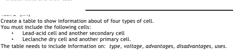 Create a table to show information about of four types of cell.
You must include the following cells:
Lead-acid cell and another secondary cell
Leclanche dry cell and another primary cell.
The table needs to include information on: type, voltage, advantages, disadvantages, uses.
