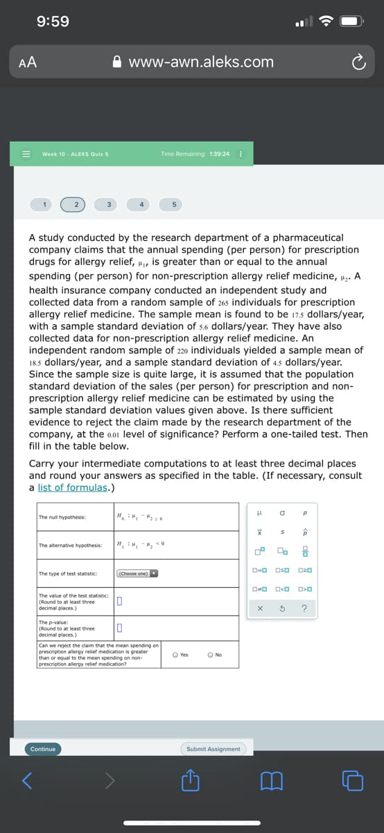 9:59
AA
www-awn.aleks.com
Week 10 - ALEKS Quiz 5
Time Remaining: 1:39:24
A study conducted by the research department of a pharmaceutical
company claims that the annual spending (per person) for prescription
drugs for allergy relief, u, is greater than or equal to the annual
spending (per person) for non-prescription allergy relief medicine, p,. A
health insurance company conducted an independent study and
collected data from a random sample of 265 individuals for prescription
allergy relief medicine. The sample mean is found to be 17.5 dollars/year,
with a sample standard deviation of 5.6 dollars/year. They have also
collected data for non-prescription allergy relief medicine. An
independent random sample of 220 individuals yielded a sample mean of
18.5 dollars/year, and a sample standard deviation of 4.5 dollars/year.
Since the sample size is quite large, it is assumed that the population
standard deviation of the sales (per person) for prescription and non-
prescription allergy relief medicine can be estimated by using the
sample standard deviation values given above. Is there sufficient
evidence to reject the claim made by the research department of the
company, at the 0.01 level of significance? Perform a one-tailed test. Then
fill in the table below.
Carry your intermediate computations to at least three decimal places
and round your answers as specified in the table. (If necessary, consult
a list of formulas.)
The null hypothesis:
The alternative hypothesis:
O-O OsO O20
The type of test statistic:
(Choose one)
The value of the test statistic
(Round to at least three
decimal places.)
The p-value:
(Round to at least three
decimal places.)
Can we reject the claim that the mean spending on
prescription allergy relief medication is greater
than or equal to the mean spending on non-
prescription allergy relief medication?
O Yes
O No
Continue
Submit Assignment
