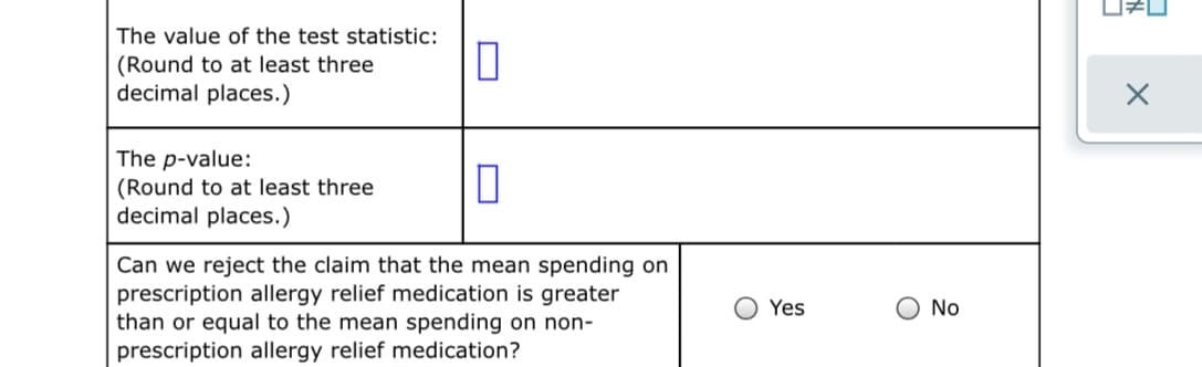 The value of the test statistic:
(Round to at least three
decimal places.)
The p-value:
(Round to at least three
decimal places.)
Can we reject the claim that the mean spending on
prescription allergy relief medication is greater
than or equal to the mean spending on non-
O Yes
O No
prescription allergy relief medication?
