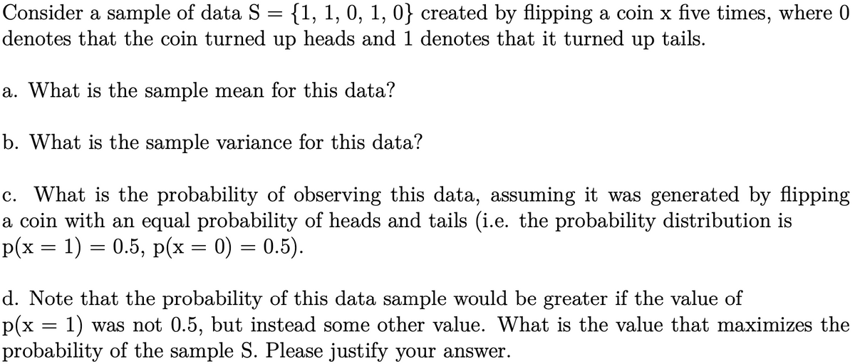 Consider a sample of data S = {1, 1, 0, 1, 0} created by flipping a coin x five times, where 0
denotes that the coin turned up heads and 1 denotes that it turned up tails.
a. What is the sample mean for this data?
b. What is the sample variance for this data?
c. What is the probability of observing this data, assuming it was generated by flipping
a coin with an equal probability of heads and tails (i.e. the probability distribution is
p(x = 1) = 0.5, p(x = 0) = 0.5).
d. Note that the probability of this data sample would be greater if the value of
p(x = 1) was not 0.5, but instead some other value. What is the value that maximizes the
probability of the sample S. Please justify your answer.
