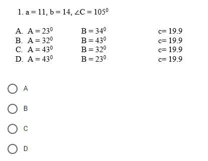 1. a 11, b = 14, ZC = 105⁰
A. A = 23⁰
B = 34⁰
B. A = 32⁰
B
= 43⁰
C. A=43⁰
B = 32⁰
D. A = 43⁰
B = 23⁰
O A
B
O
O
c= 19.9
c= 19.9
c= 19.9
c= 19.9