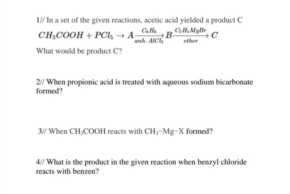 1// In a set of the given reactions, acetic acid yielded a product C
C H5MgBr
CH3COOH + PCl, → A-
C6 H6
→B
anh. AlCl
ether
What would be product C?
2// When propionic acid is treated with aqueous sodium bicarbonate
formed?
3// When CH3COOH reacts with CH3-Mg-X formed?
4// What is the product in the given reaction when benzyl chloride
reacts with benzen?
