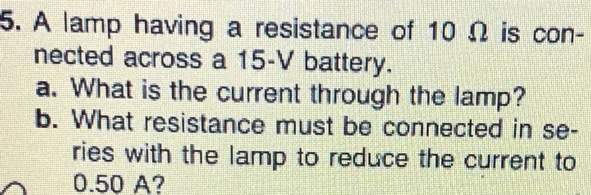 5. A lamp having a resistance of 10 n is con-
nected across a 15-V battery.
a. What is the current through the lamp?
b. What resistance must be connected in se-
ries with the lamp to reduce the current to
0.50 A?
