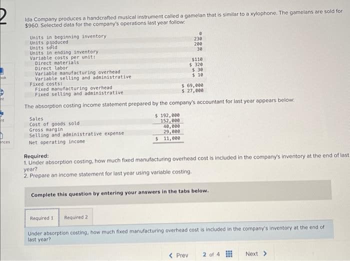 bok
nt
nt
nces
Ida Company produces a handcrafted musical instrument called a gamelan that is similar to a xylophone. The gamelans are sold for
$960. Selected data for the company's operations last year follow:
Units in beginning inventory
Units produced
Units sold
Units in ending inventory
Variable costs per unit:
Direct materials
Direct labor
Variable manufacturing overhead.
Variable selling and administrative
Fixed costs:
Sales
Cost of goods sold
Gross margin
Selling and administrative expense
Net operating income.
0
230
200
30
$110
$320
Fixed manufacturing overhead
$ 69,000
Fixed selling and administrative
$ 27,000
The absorption costing income statement prepared by the company's accountant for last year appears below:
$ 192,000
152,000
40,000
29,000
$ 11,000
$30
$ 10
Prev
Required:
1. Under absorption costing, how much fixed manufacturing overhead cost is included in the company's inventory at the end of last
year?
2. Prepare an income statement for last year using variable costing.
Complete this question by entering your answers in the tabs below.
Required 1 Required 2
Under absorption costing, how much fixed manufacturing overhead cost is included in the company's inventory at the end of
last year?
2 of 4
Next >