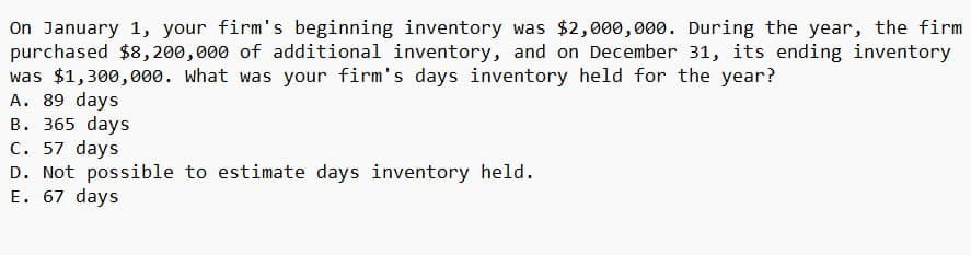 On January 1, your firm's beginning inventory was $2,000,000. During the year, the firm
purchased $8,200,000 of additional inventory, and on December 31, its ending inventory
was $1,300,000. What was your firm's days inventory held for the year?
A. 89 days
B. 365 days
C. 57 days
D. Not possible to estimate days inventory held.
E. 67 days