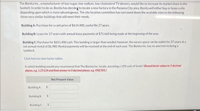 The Bonita Inc., a manufacturer of low-sugar, low-sodium, low-cholesterol TV dinners, would like to increase its market share in the
Sunbelt. In order to do so, Bonita has decided to locate a new factory in the Panama City area. Bonita will either buy or lease a site
depending upon which is more advantageous. The site location committee has narrowed down the available sites to the following
three very similar buildings that will meet their needs.
Building A: Purchase for a cash price of $614,400, useful life 27 years.
Building B: Lease for 27 years with annual lease payments of $71.660 being made at the beginning of the year.
Building C: Purchase for $651,400 cash. This building is larger than needed; however, the excess space can be sublet for 27 years at a
net annual rental of $6,980. Rental payments will be received at the end of each year. The Bonita Inc. has no aversion to being a
landlord.c
Click here to view factor tables.
In which building would you recommend that The Bonita Inc. locate, assuming a 12% cost of funds? (Round factor values to 5 decimal
places, eg. 1.25124 and final answer to O decimal places, e.g. 458,581.)
Building A
Building B
Building C
$
$
$
Net Present Value