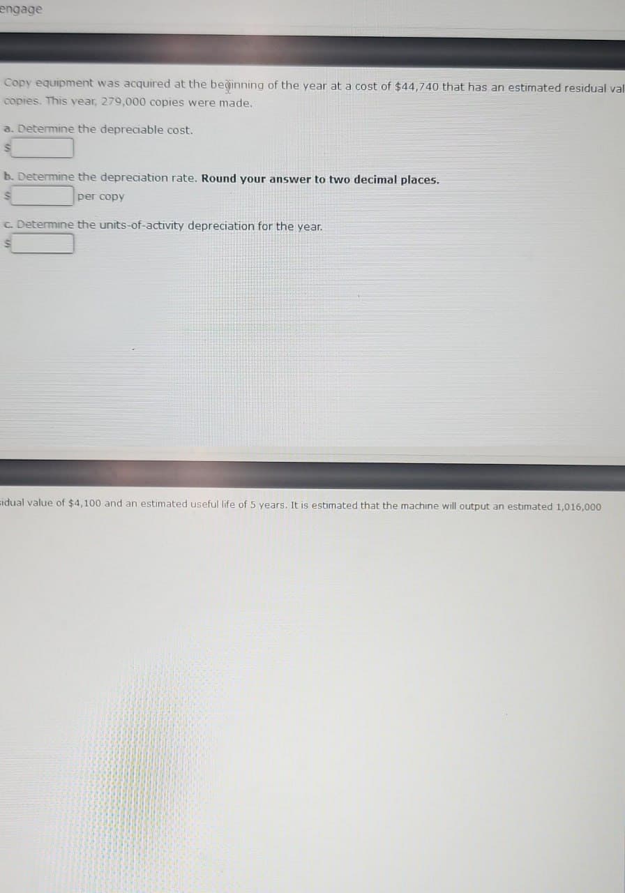 engage
Copy equipment was acquired at the beginning of the year at a cost of $44,740 that has an estimated residual val
copies. This year, 279,000 copies were made.
a. Determine the depreciable cost.
S
b. Determine the depreciation rate. Round your answer to two decimal places.
per copy
c. Determine the units-of-activity depreciation for the year.
$
sidual value of $4,100 and an estimated useful life of 5 years. It is estimated that the machine will output an estimated 1,016,000