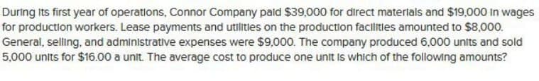 During its first year of operations, Connor Company paid $39,000 for direct materials and $19,000 In wages
for production workers. Lease payments and utilities on the production facilities amounted to $8,000.
General, selling, and administrative expenses were $9,000. The company produced 6,000 units and sold
5,000 units for $16.00 a unit. The average cost to produce one unit is which of the following amounts?