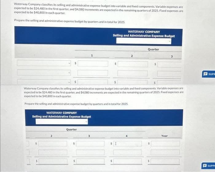 Waterway Company classifies its selling and administrative expense budget into variable and fixed components. Variable expenses are
expected to be $24,480 in the first quarter, and $4,080 increments are expected in the remaining quarters of 2025. Fixed expenses are
expected to be $40,800 in each quarter.
Prepare the selling and administrative expense budget by quarters and in total for 2025.
WATERWAY COMPANY
Selling and Administrative Expense Budget
WATERWAY COMPANY
Selling and Administrative Expense Budget
Quarter
2
Quarter
$
Waterway Company classifies its selling and administrative expense budget into variable and fixed components. Variable expenses are
expected to be $24.480 in the first quarter, and $4,080 increments are expected in the remaining quarters of 2025. Fixed expenses are
expected to be $40,800 in each quarter.
Prepare the selling and administrative expense budget by quarters and in total for 2025.
$
3
Year
SUPP
SUPPE