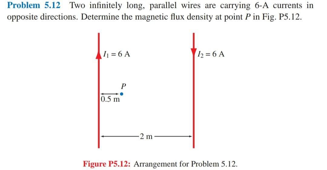 Problem 5.12 Two infinitely long, parallel wires are carrying 6-A currents in
opposite directions. Determine the magnetic flux density at point P in Fig. P5.12.
I₁ = 6 A
0.5 m
P
●
-2 m
12= 6 A
Figure P5.12: Arrangement for Problem 5.12.