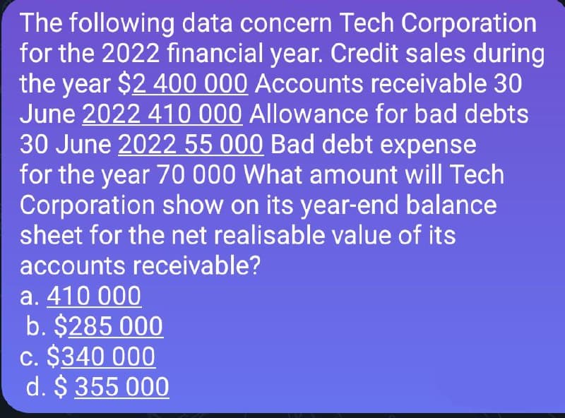 The following data concern Tech Corporation
for the 2022 financial year. Credit sales during
the year $2 400 000 Accounts receivable 30
June 2022 410 000 Allowance for bad debts
30 June 2022 55 000 Bad debt expense
for the year 70 000 What amount will Tech
Corporation show on its year-end balance
sheet for the net realisable value of its
accounts receivable?
a. 410 000
b. $285 000
c. $340 000
d. $ 355 000