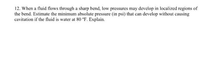 12. When a fluid flows through a sharp bend, low pressures may develop in localized regions of
the bend. Estimate the minimum absolute pressure (in psi) that can develop without causing
cavitation if the fluid is water at 80 °F. Explain.