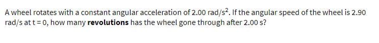 A wheel rotates with a constant angular acceleration of 2.00 rad/s?. If the angular speed of the wheel is 2.90
rad/s at t= 0, how many revolutions has the wheel gone through after 2.00 s?
