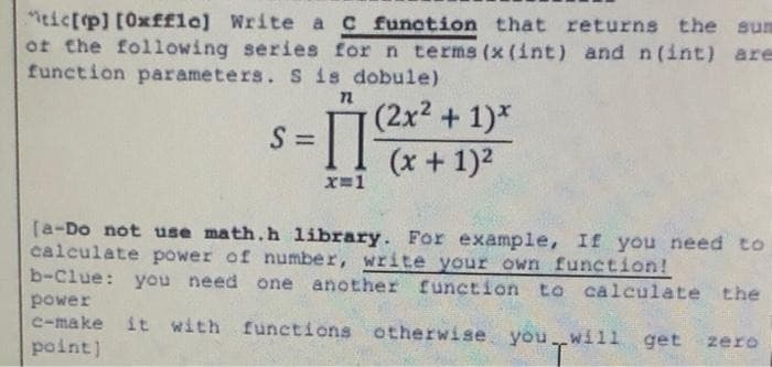 "itictp] [0xf£le] Write a c function that returns the sum
ot the following series for n terms (x (int) and n(int) are
function parameters. s is dobule)
(2x2 +1)*
S =
%3D
(x + 1)2
X=1
[a-Do not use math.h library. For example, If you need to
calculate power of number, write your own function!
b-Clue: you need one another function to calculate the
power
c-make it with
functions otherwise you will get
zero
point]
