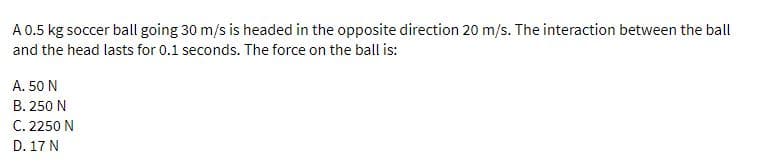 A 0.5 kg soccer ball going 30 m/s is headed in the opposite direction 20 m/s. The interaction between the ball
and the head lasts for 0.1 seconds. The force on the ball is:
A. 50 N
B. 250 N
C. 2250 N
D. 17 N
