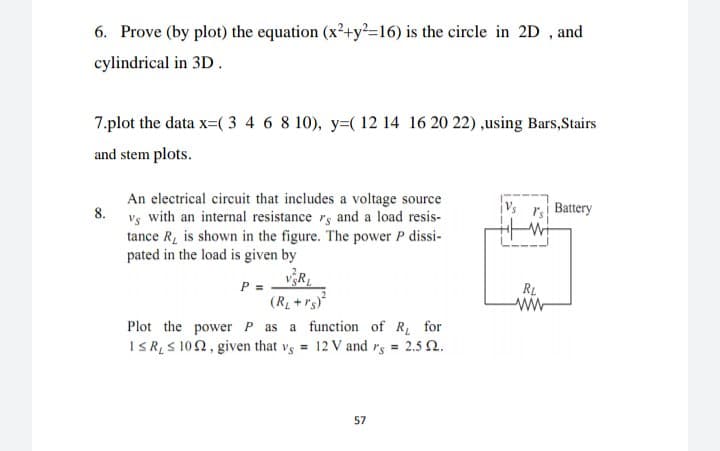 6. Prove (by plot) the equation (x²+y=16) is the circle in 2D , and
cylindrical in 3D.
7.plot the data x=( 3 4 6 8 10), y=( 12 14 16 20 22) ,using Bars,Stairs
and stem plots.
An electrical circuit that includes a voltage source
8.
r Battery
Vs
with an internal resistance rs and a load resis-
tance R, is shown in the figure. The power P dissi-
pated in the load is given by
vR,
P =
(R +rs
Plot the power P as a function of R for
ISRS 102, given that vs = 12 V and rs = 2.5 2.
RL
57
