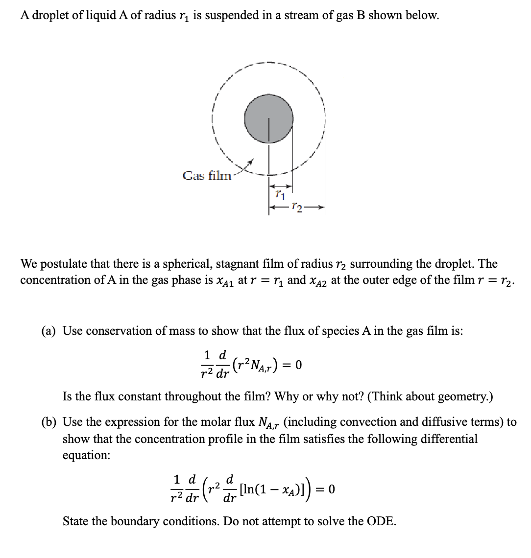 A droplet of liquid A of radius r₁ is suspended in a stream of gas B shown below.
Gas film
We postulate that there is a spherical, stagnant film of radius 1₂ surrounding the droplet. The
concentration of A in the gas phase is XA₁ at r = ₁ and XÃ2 at the outer edge of the film r = r₂.
(a) Use conservation of mass to show that the flux of species A in the gas film is:
1 d
r² dr
(r² N₁,r) = 0
Is the flux constant throughout the film? Why or why not? (Think about geometry.)
(b) Use the expression for the molar flux NA,r (including convection and diffusive terms) to
show that the concentration profile in the film satisfies the following differential
equation:
1 d
(r² = [In(1-x₂)]):
dr
State the boundary conditions. Do not attempt to solve the ODE.
=